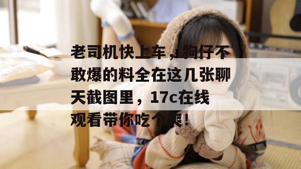 老司机快上车，狗仔不敢爆的料全在这几张聊天截图里，17c在线观看带你吃个爽！