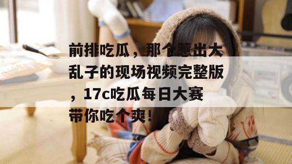 前排吃瓜，那个惹出大乱子的现场视频完整版，17c吃瓜每日大赛带你吃个爽！