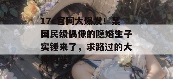 17c官网大爆发！某国民级偶像的隐婚生子实锤来了，求路过的大神科普。