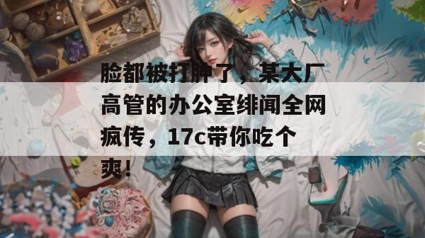 脸都被打肿了，某大厂高管的办公室绯闻全网疯传，17c带你吃个爽！
