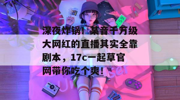深夜炸锅！某音千万级大网红的直播其实全靠剧本，17c一起草官网带你吃个爽！