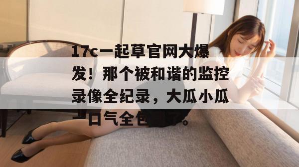 17c一起草官网大爆发！那个被和谐的监控录像全纪录，大瓜小瓜一口气全包圆了。