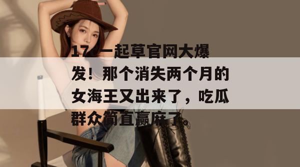 17c一起草官网大爆发！那个消失两个月的女海王又出来了，吃瓜群众简直赢麻了。